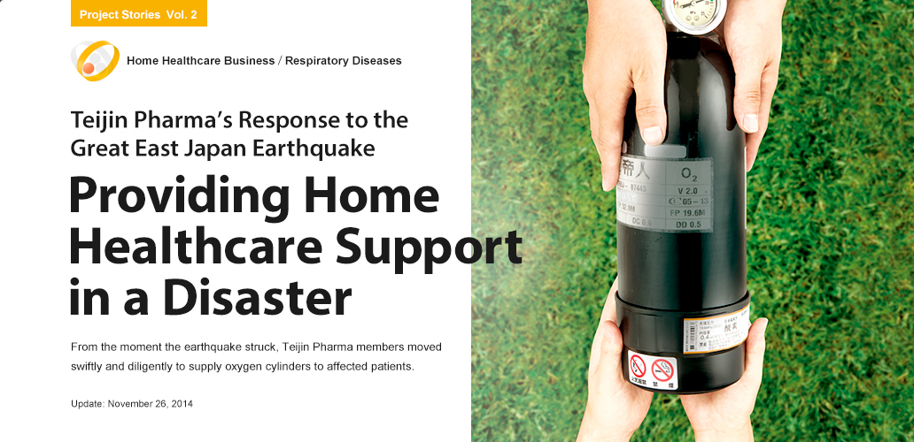 Teijin Pharma’s Response to the Great East Japan Earthquake - Providing Home Healthcare Support in a Disaster. From the moment the earthquake struck, Teijin Pharma members moved swiftly and diligently to supply oxygen cylinders to affected patients.