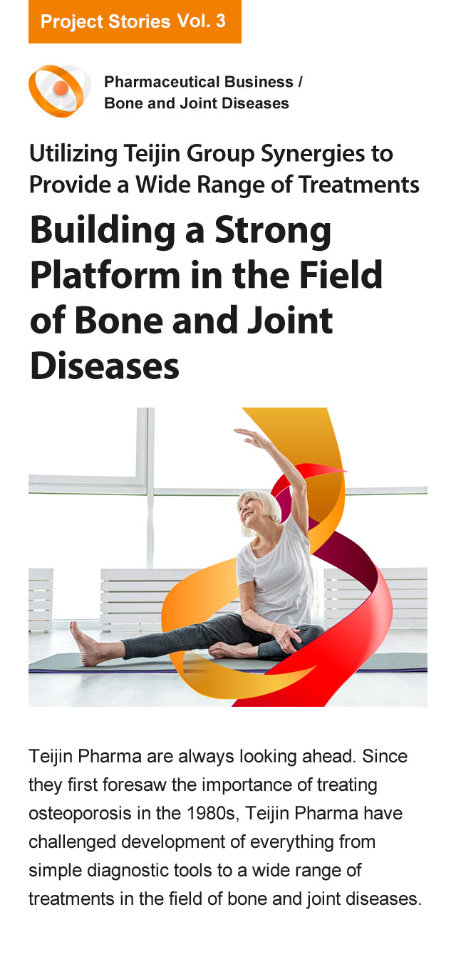 Utilizing Teijin Group synergies to provide a wide range of treatments Building a Strong Platform in the Field of Bone and Joint Diseases